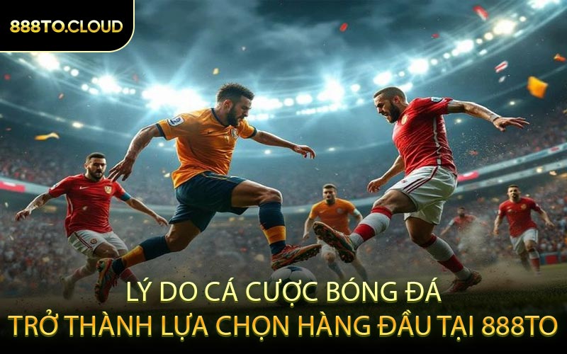 Lý Do Cá Cược Bóng Đá Trở Thành Lựa Chọn Hàng Đầu Tại 888TO